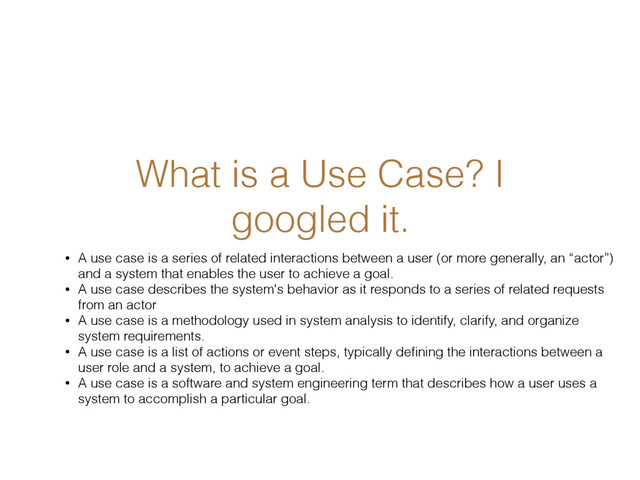 What is a Use Case? I
googled it.
• A use case is a series of related interactions between a user (or more generally, an “actor”)
and a system that enables the user to achieve a goal.
• A use case describes the system's behavior as it responds to a series of related requests
from an actor
• A use case is a methodology used in system analysis to identify, clarify, and organize
system requirements.
• A use case is a list of actions or event steps, typically deﬁning the interactions between a
user role and a system, to achieve a goal.
• A use case is a software and system engineering term that describes how a user uses a
system to accomplish a particular goal.
