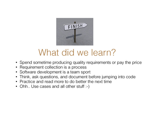 What did we learn?
• Spend sometime producing quality requirements or pay the price
• Requirement collection is a process
• Software development is a team sport
• Think, ask questions, and document before jumping into code
• Practice and read more to do better the next time
• Ohh.. Use cases and all other stuff :-)
