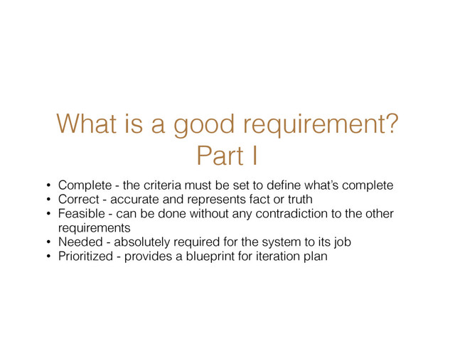 What is a good requirement?
Part I
• Complete - the criteria must be set to deﬁne what’s complete
• Correct - accurate and represents fact or truth
• Feasible - can be done without any contradiction to the other
requirements
• Needed - absolutely required for the system to its job
• Prioritized - provides a blueprint for iteration plan
