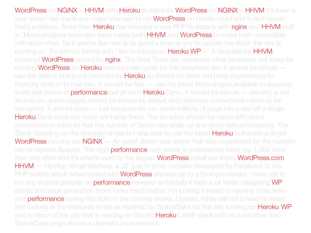 WordPress on NGINX + HHVM with Heroku Buildpacks WordPress on NGINX + HHVM It’s been a
year since I last made any major changes to my WordPress on Heroku build and in tech years
that’s a lifetime. Since then Heroku has released a new PHP buildpack with nginx and HHVM built
in. Much progress have also been made both HHVM and WordPress to make both compatible
with each other. So it seems like now is as good a time as any to update the stack this site is
running on. So without further ado I like to introduce: Heroku WP — A template for HHVM
powered WordPress served by nginx. The Goal There are numerous other templates out there for
running WordPress on Heroku and my main goals for this templates are: It should be simple —
use the default buildpack provided by Heroku so there’s no other 3rd party dependency to
implicitly trust or to maintain. It should be fast — use the latest technologies available to squeeze
every last ounce of performance out of each Heroku Dyno. It should be secure — security is not
an add-on, admin pages should be secure by default and database connections needs to be
encrypted. It should scale — just because we can serve millions of page hits a day off a single
Heroku Dyno does not mean we’ll stop there. The template should be made with cloud
architecture in mind so that the number of Dynos can scale up and down without breaking. The
Stack Standing on the shoulder of giants I was able to use the latest Heroku buildpack and get
WordPress running on: NGINX — An event driven web server that was engineered for the modern
day to replace Apache. This high performance web server is preferred by more top 1,000 sites
then any other and it’s what’s used by the largest WordPress install out there, WordPress.com.
HHVM — HipHop Virtual Machine, a JIT (just in time) compiler developed by Facebook to run
PHP scripts which when tested with WordPress showed up to a 2x improvement. I have yet to
run any statical analysis on performance however antidotally it feels a lot faster navigating WP
admin and page generation times looks much better. I’m looking forward to running more tests
and performance tuning this build in the coming weeks. Update: While still not a head-to-head
test looking at the response times as reported by StatusCake for this site running on Heroku-WP
and a mirror of this site that is running on the old Heroku LAMP stack with no load other then
StatusCake pings shows a dramatic improvement:
