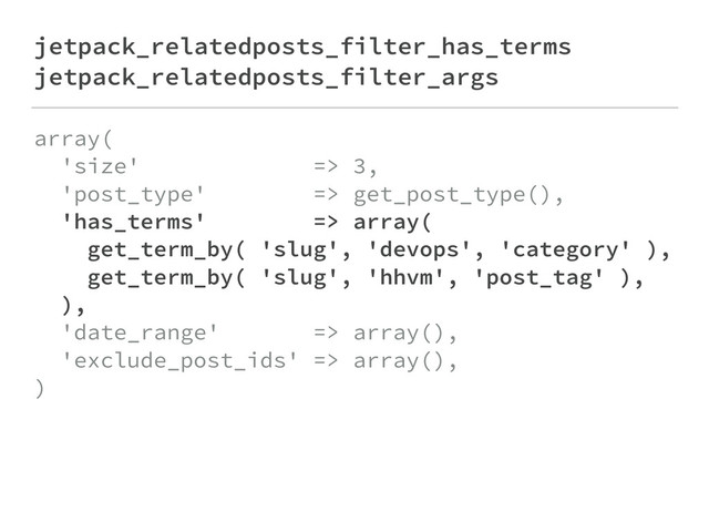 jetpack_relatedposts_filter_has_terms
jetpack_relatedposts_filter_args
array( 
'size' => 3, 
'post_type' => get_post_type(), 
'has_terms' => array( 
get_term_by( 'slug', 'devops', 'category' ), 
get_term_by( 'slug', 'hhvm', 'post_tag' ), 
), 
'date_range' => array(), 
'exclude_post_ids' => array(), 
)
