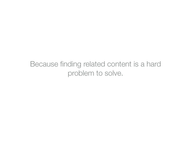 Because ﬁnding related content is a hard
problem to solve.
