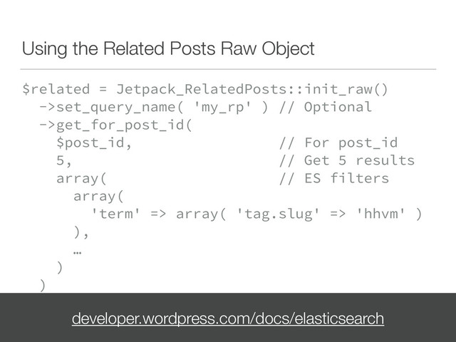 Using the Related Posts Raw Object
$related = Jetpack_RelatedPosts::init_raw() 
->set_query_name( 'my_rp' ) // Optional 
->get_for_post_id( 
$post_id, // For post_id 
5, // Get 5 results 
array( // ES filters 
array( 
'term' => array( 'tag.slug' => 'hhvm' ) 
), 
… 
) 
)
developer.wordpress.com/docs/elasticsearch

