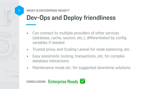 WHAT IS ENTERPRISE-READY?
CONCLUSION:
1
• Can connect to multiple providers of other services
(database, cache, session, etc.), diﬀerentiated by conﬁg
variables if needed
• Trusted proxy and Scaling Laravel for node balancing, etc.
• Easy pessimistic locking, transactions, etc. for complex
database interactions
• Maintenance mode etc. for suggested downtime solutions
Dev-Ops and Deploy friendliness
Enterprise Ready ✅
