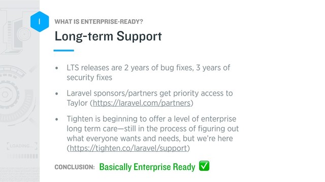 WHAT IS ENTERPRISE-READY?
CONCLUSION:
1
• LTS releases are 2 years of bug ﬁxes, 3 years of
security ﬁxes
• Laravel sponsors/partners get priority access to
Taylor (https://laravel.com/partners)
• Tighten is beginning to oﬀer a level of enterprise
long term care—still in the process of ﬁguring out
what everyone wants and needs, but we’re here 
(https://tighten.co/laravel/support)
Long-term Support
Basically Enterprise Ready ✅
