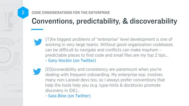 CODE CONSIDERATIONS FOR THE ENTERPRISE
2
[T]he biggest problems of “enterprise” level development is one of
working in very large teams. Without good organization codebases
can be diﬃcult to navigate and conﬂicts can make mayhem -
predictable places to ﬁnd code and small ﬁles are my top 2 tips… 
- Gary Hockin (on Twitter)
[D]iscoverability and consistency are paramount when you’re
dealing with frequent onboarding. My enterprise exp. involves
many non-Laravel devs too, so I always prefer conventions that
help the tools help you (e.g. type-hints & docblocks promote
discovery in IDE)… 
- Sara Bine (on Twitter)
Conventions, predictability, & discoverability

