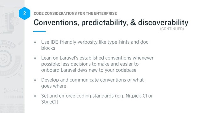 CODE CONSIDERATIONS FOR THE ENTERPRISE
2
• Use IDE-friendly verbosity like type-hints and doc
blocks
• Lean on Laravel’s established conventions whenever
possible; less decisions to make and easier to
onboard Laravel devs new to your codebase
• Develop and communicate conventions of what
goes where
• Set and enforce coding standards (e.g. Nitpick-CI or
StyleCI)
Conventions, predictability, & discoverability
(CONTINUED)
