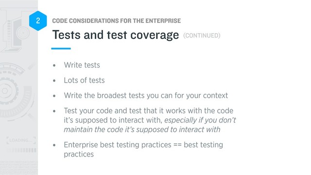 CODE CONSIDERATIONS FOR THE ENTERPRISE
2
• Write tests
• Lots of tests
• Write the broadest tests you can for your context
• Test your code and test that it works with the code
it’s supposed to interact with, especially if you don’t
maintain the code it’s supposed to interact with
• Enterprise best testing practices == best testing
practices
Tests and test coverage (CONTINUED)
