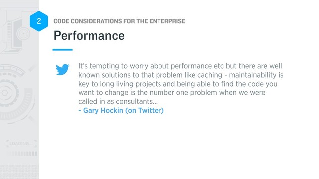 CODE CONSIDERATIONS FOR THE ENTERPRISE
2
It’s tempting to worry about performance etc but there are well
known solutions to that problem like caching - maintainability is
key to long living projects and being able to ﬁnd the code you
want to change is the number one problem when we were
called in as consultants… 
- Gary Hockin (on Twitter)
Performance
