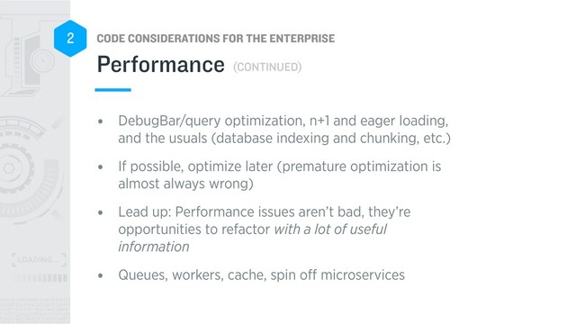 CODE CONSIDERATIONS FOR THE ENTERPRISE
2
• DebugBar/query optimization, n+1 and eager loading,
and the usuals (database indexing and chunking, etc.)
• If possible, optimize later (premature optimization is
almost always wrong)
• Lead up: Performance issues aren’t bad, they’re
opportunities to refactor with a lot of useful
information
• Queues, workers, cache, spin oﬀ microservices
Performance (CONTINUED)
