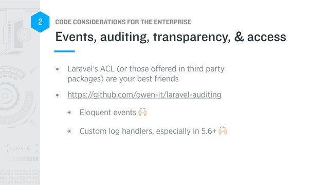 CODE CONSIDERATIONS FOR THE ENTERPRISE
2
• Laravel’s ACL (or those oﬀered in third party
packages) are your best friends
• https://github.com/owen-it/laravel-auditing
๏ Eloquent events $
๏ Custom log handlers, especially in 5.6+ $
Events, auditing, transparency, & access
