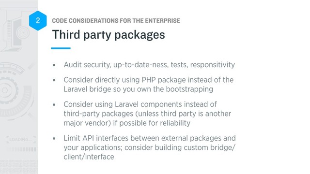 CODE CONSIDERATIONS FOR THE ENTERPRISE
2
• Audit security, up-to-date-ness, tests, responsitivity
• Consider directly using PHP package instead of the
Laravel bridge so you own the bootstrapping
• Consider using Laravel components instead of
third-party packages (unless third party is another
major vendor) if possible for reliability
• Limit API interfaces between external packages and
your applications; consider building custom bridge/
client/interface
Third party packages
