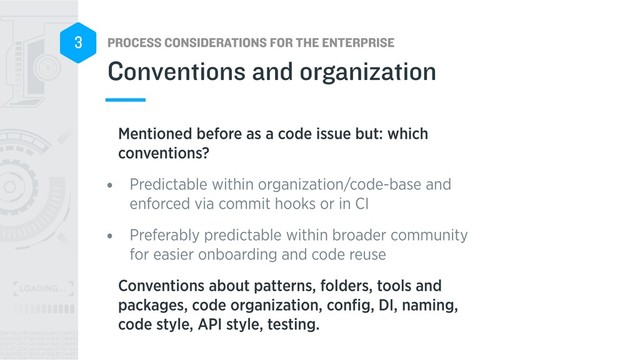 PROCESS CONSIDERATIONS FOR THE ENTERPRISE
3
Mentioned before as a code issue but: which
conventions?
• Predictable within organization/code-base and
enforced via commit hooks or in CI
• Preferably predictable within broader community
for easier onboarding and code reuse
Conventions about patterns, folders, tools and
packages, code organization, conﬁg, DI, naming,
code style, API style, testing.
Conventions and organization
