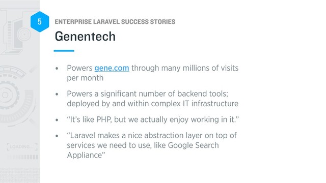 ENTERPRISE LARAVEL SUCCESS STORIES
5
• Powers gene.com through many millions of visits
per month
• Powers a signiﬁcant number of backend tools;
deployed by and within complex IT infrastructure
• “It’s like PHP, but we actually enjoy working in it.”
• “Laravel makes a nice abstraction layer on top of
services we need to use, like Google Search
Appliance”
Genentech
