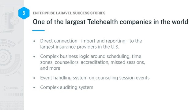 ENTERPRISE LARAVEL SUCCESS STORIES
5
• Direct connection—import and reporting—to the
largest insurance providers in the U.S.
• Complex business logic around scheduling, time
zones, counsellors’ accreditation, missed sessions,
and more
• Event handling system on counseling session events
• Complex auditing system
One of the largest Telehealth companies in the world
