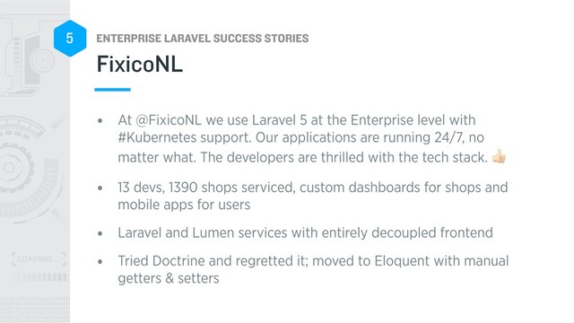 ENTERPRISE LARAVEL SUCCESS STORIES
5
• At @FixicoNL we use Laravel 5 at the Enterprise level with
#Kubernetes support. Our applications are running 24/7, no
matter what. The developers are thrilled with the tech stack. .
• 13 devs, 1390 shops serviced, custom dashboards for shops and
mobile apps for users
• Laravel and Lumen services with entirely decoupled frontend
• Tried Doctrine and regretted it; moved to Eloquent with manual
getters & setters
FixicoNL
