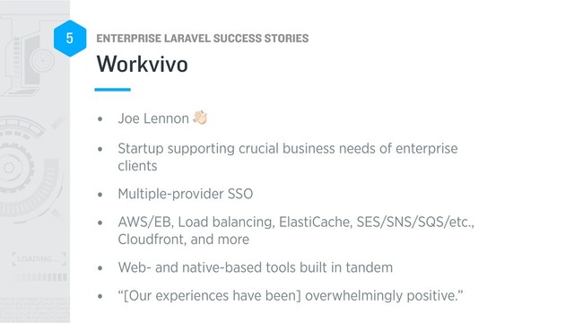 ENTERPRISE LARAVEL SUCCESS STORIES
5
• Joe Lennon /
• Startup supporting crucial business needs of enterprise
clients
• Multiple-provider SSO
• AWS/EB, Load balancing, ElastiCache, SES/SNS/SQS/etc.,
Cloudfront, and more
• Web- and native-based tools built in tandem
• “[Our experiences have been] overwhelmingly positive.”
Workvivo
