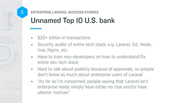 ENTERPRISE LARAVEL SUCCESS STORIES
5
• $20+ billion in transactions
• Security audits of entire tech stack; e.g. Laravel, Git, Node,
Vue, Nginx, etc.
• Have to train non-developers on how to understand/ﬁx
entire dev tech stack
• Hard to talk about publicly because of approvals, so people
don’t know as much about enterprise users of Laravel
• “As far as I’m concerned, people saying that Laravel isn’t
enterprise ready simply have either no clue and/or have
ulterior motives”
Unnamed Top 10 U.S. bank
