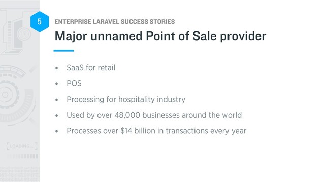 ENTERPRISE LARAVEL SUCCESS STORIES
5
• SaaS for retail
• POS
• Processing for hospitality industry
• Used by over 48,000 businesses around the world
• Processes over $14 billion in transactions every year
Major unnamed Point of Sale provider
