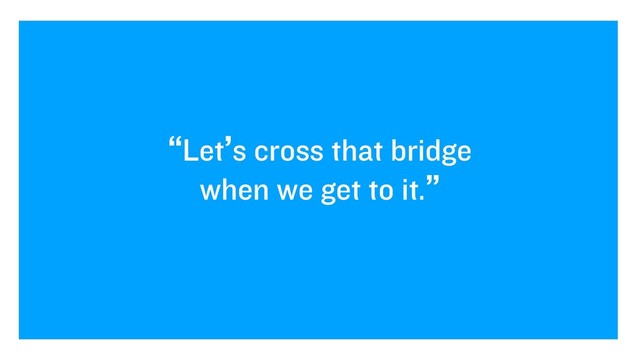 “Let’s cross that bridge
when we get to it.”
