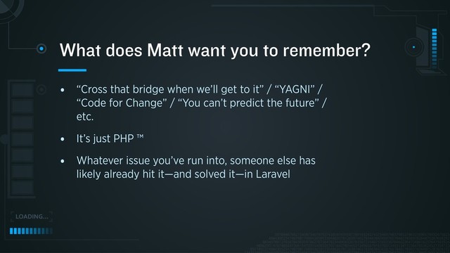 • “Cross that bridge when we’ll get to it” / “YAGNI” /
“Code for Change” / “You can’t predict the future” /
etc.
• It’s just PHP ™
• Whatever issue you’ve run into, someone else has
likely already hit it—and solved it—in Laravel
What does Matt want you to remember?
