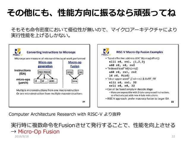 その他にも、性能方向に振るなら頑張ってね
22
そもそも命令密度において優位性が無いので、マイクロアーキテクチャにより
実行性能を上げるしかない。
実行時に複数命令をFusionさせて発行することで、性能を向上させる
→ Micro-Op Fusion
Computer Architecture Research with RISC-V より抜粋
2019/9/18
