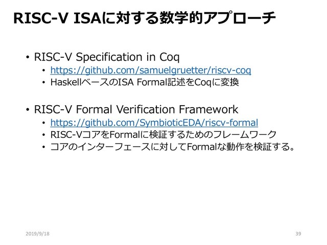 RISC-V ISAに対する数学的アプローチ
• RISC-V Specification in Coq
• https://github.com/samuelgruetter/riscv-coq
• HaskellベースのISA Formal記述をCoqに変換
• RISC-V Formal Verification Framework
• https://github.com/SymbioticEDA/riscv-formal
• RISC-VコアをFormalに検証するためのフレームワーク
• コアのインターフェースに対してFormalな動作を検証する。
2019/9/18 39
