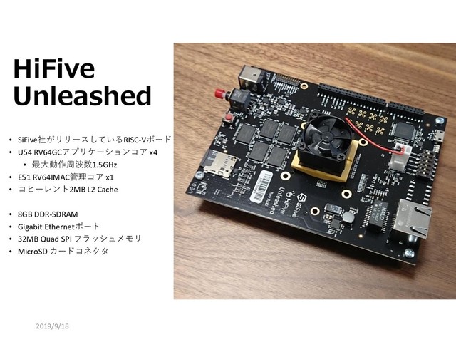 HiFive
Unleashed
50
• SiFive社がリリースしているRISC-Vボード
• U54 RV64GCアプリケーションコア x4
• 最大動作周波数1.5GHz
• E51 RV64IMAC管理コア x1
• コヒーレント2MB L2 Cache
• 8GB DDR-SDRAM
• Gigabit Ethernetポート
• 32MB Quad SPI フラッシュメモリ
• MicroSD カードコネクタ
2019/9/18
