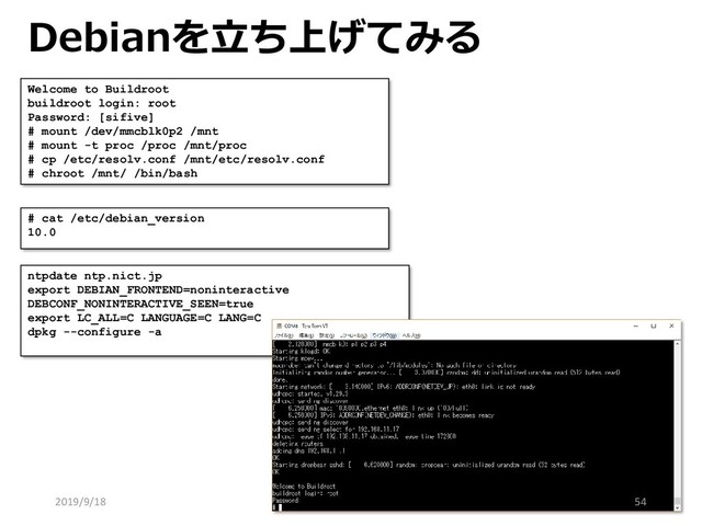 Debianを立ち上げてみる
Welcome to Buildroot
buildroot login: root
Password: [sifive]
# mount /dev/mmcblk0p2 /mnt
# mount -t proc /proc /mnt/proc
# cp /etc/resolv.conf /mnt/etc/resolv.conf
# chroot /mnt/ /bin/bash
# cat /etc/debian_version
10.0
ntpdate ntp.nict.jp
export DEBIAN_FRONTEND=noninteractive
DEBCONF_NONINTERACTIVE_SEEN=true
export LC_ALL=C LANGUAGE=C LANG=C
dpkg --configure -a
2019/9/18 54
