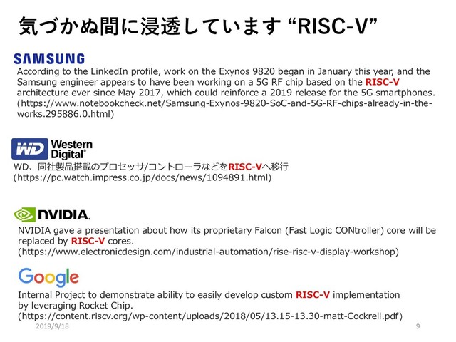 気づかぬ間に浸透しています “RISC-V”
According to the LinkedIn profile, work on the Exynos 9820 began in January this year, and the
Samsung engineer appears to have been working on a 5G RF chip based on the RISC-V
architecture ever since May 2017, which could reinforce a 2019 release for the 5G smartphones.
(https://www.notebookcheck.net/Samsung-Exynos-9820-SoC-and-5G-RF-chips-already-in-the-
works.295886.0.html)
WD、同社製品搭載のプロセッサ/コントローラなどをRISC-Vへ移行
(https://pc.watch.impress.co.jp/docs/news/1094891.html)
NVIDIA gave a presentation about how its proprietary Falcon (Fast Logic CONtroller) core will be
replaced by RISC-V cores.
(https://www.electronicdesign.com/industrial-automation/rise-risc-v-display-workshop)
Internal Project to demonstrate ability to easily develop custom RISC-V implementation
by leveraging Rocket Chip.
(https://content.riscv.org/wp-content/uploads/2018/05/13.15-13.30-matt-Cockrell.pdf)
2019/9/18 9
