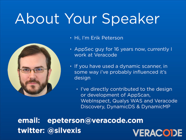 About Your Speaker
• Hi, I’m Erik Peterson
• AppSec guy for 16 years now, currently I
work at Veracode
• If you have used a dynamic scanner, in
some way i’ve probably inﬂuenced it’s
design
• I’ve directly contributed to the design
or development of AppScan,
WebInspect, Qualys WAS and Veracode
Discovery, DynamicDS & DynamicMP
email: epeterson@veracode.com
twitter: @silvexis
