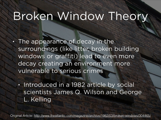 Broken Window Theory
• The appearance of decay in the
surroundings (like litter, broken building
windows or graﬃti) lead to even more
decay creating an environment more
vulnerable to serious crimes
• Introduced in a 1982 article by social
scientists James Q. Wilson and George
L. Kelling
Original Article: http://www.theatlantic.com/magazine/archive/1982/03/broken-windows/304465/
