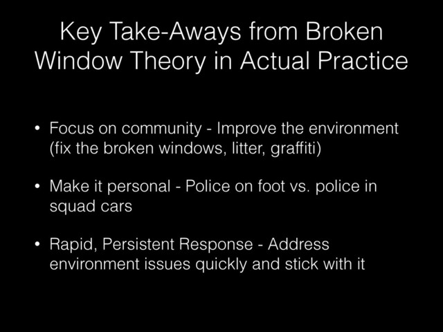 Key Take-Aways from Broken
Window Theory in Actual Practice
• Focus on community - Improve the environment
(ﬁx the broken windows, litter, grafﬁti)
• Make it personal - Police on foot vs. police in
squad cars
• Rapid, Persistent Response - Address
environment issues quickly and stick with it

