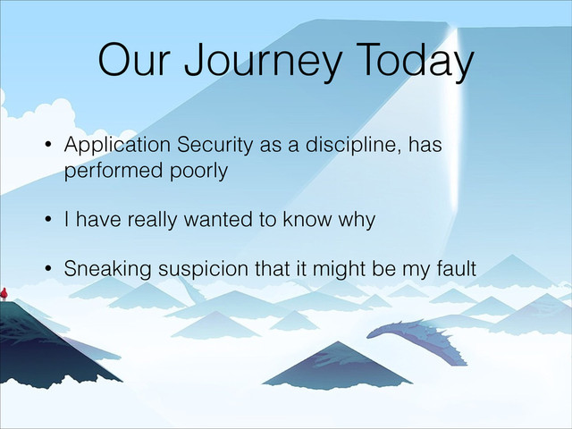 Our Journey Today
• Application Security as a discipline, has
performed poorly
• I have really wanted to know why
• Sneaking suspicion that it might be my fault
