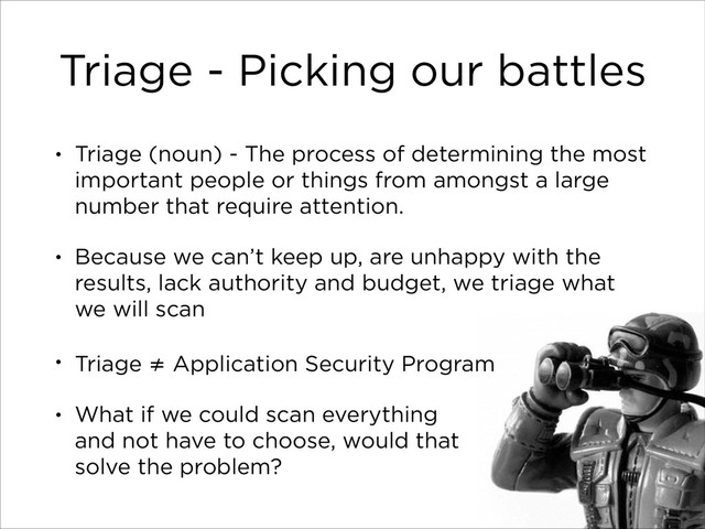 Triage - Picking our battles
• Triage (noun) - The process of determining the most
important people or things from amongst a large
number that require attention.
• Because we can’t keep up, are unhappy with the
results, lack authority and budget, we triage what
we will scan
• Triage ≠ Application Security Program
• What if we could scan everything 
and not have to choose, would that 
solve the problem?
