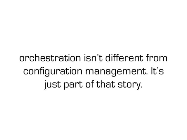 orchestration isn’t different from
configuration management. It’s
just part of that story.
