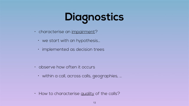 Diagnostics
• characterise an impairment?
• we start with an hypothesis…
• implemented as decision trees
• observe how often it occurs
• within a call, across calls, geographies, …
• How to characterise quality of the calls?
13
