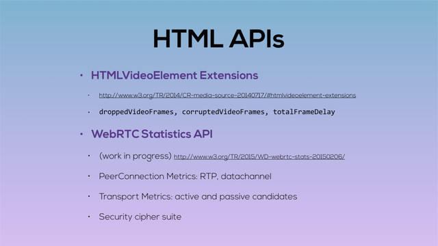 HTML APIs
• HTMLVideoElement Extensions
• http://www.w3.org/TR/2014/CR-media-source-20140717/#htmlvideoelement-extensions
• droppedVideoFrames, corruptedVideoFrames, totalFrameDelay
• WebRTC Statistics API
• (work in progress) http://www.w3.org/TR/2015/WD-webrtc-stats-20150206/
• PeerConnection Metrics: RTP, datachannel
• Transport Metrics: active and passive candidates
• Security cipher suite
