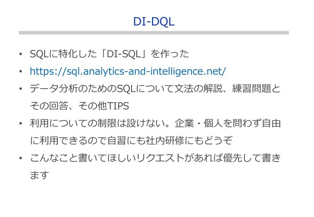 • SQLに特化した「DI-SQL」を作った
• https://sql.analytics-and-intelligence.net/
• データ分析のためのSQLについて文法の解説、練習問題と
その回答、その他TIPS
• 利用についての制限は設けない。企業・個人を問わず自由
に利用できるので自習にも社内研修にもどうぞ
• こんなこと書いてほしいリクエストがあれば優先して書き
ます
DI-DQL
