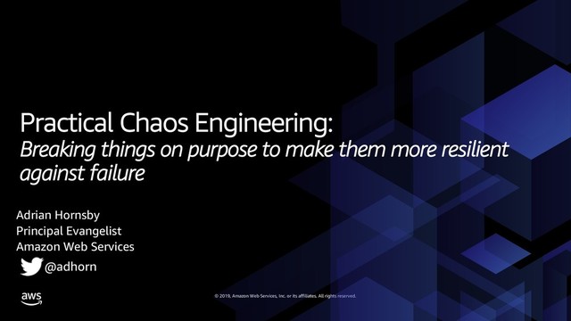 © 2019, Amazon Web Services, Inc. or its affiliates. All rights reserved.
Practical Chaos Engineering:
Breaking things on purpose to make them more resilient
against failure
Adrian Hornsby
Principal Evangelist
Amazon Web Services
