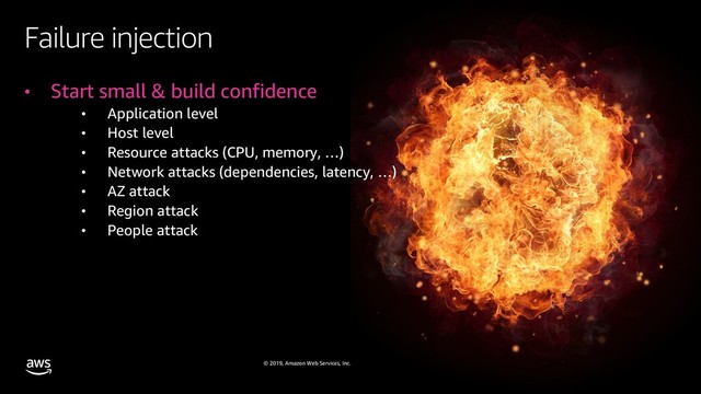 © 2019, Amazon Web Services, Inc. or its affiliates. All rights reserved.
Failure injection
• Start small & build confidence
• Application level
• Host level
• Resource attacks (CPU, memory, …)
• Network attacks (dependencies, latency, …)
• AZ attack
• Region attack
• People attack

