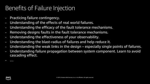 © 2019, Amazon Web Services, Inc. or its affiliates. All rights reserved.
Benefits of Failure Injection
- Practicing failure contingency.
- Understanding of the effects of real world failures.
- Understanding the efficacy of the fault tolerance mechanisms.
- Removing designs faults in the fault tolerance mechanisms.
- Understanding the effectiveness of your observability.
- Understanding the blast-radius of failures and help reduce it.
- Understanding the weak links in the design – especially single points of failures.
- Understanding failure propagation between system component. Learn to avoid
cascading effect.
- …
