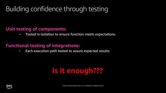 © 2019, Amazon Web Services, Inc. or its affiliates. All rights reserved.
Building confidence through testing
Unit testing of components:
• Tested in isolation to ensure function meets expectations.
Functional testing of integrations:
• Each execution path tested to assure expected results.
Is it enough???
