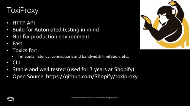 © 2019, Amazon Web Services, Inc. or its affiliates. All rights reserved.
ToxiProxy
• HTTP API
• Build for Automated testing in mind
• Not for production environment
• Fast
• Toxics for:
• Timeouts, latency, connections and bandwidth limitation, etc..
• CLI
• Stable and well tested (used for 3 years at Shopify)
• Open Source: https://github.com/Shopify/toxiproxy
