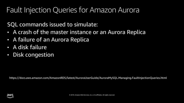 © 2019, Amazon Web Services, Inc. or its affiliates. All rights reserved.
Fault Injection Queries for Amazon Aurora
SQL commands issued to simulate:
• A crash of the master instance or an Aurora Replica
• A failure of an Aurora Replica
• A disk failure
• Disk congestion
https://docs.aws.amazon.com/AmazonRDS/latest/AuroraUserGuide/AuroraMySQL.Managing.FaultInjectionQueries.html
