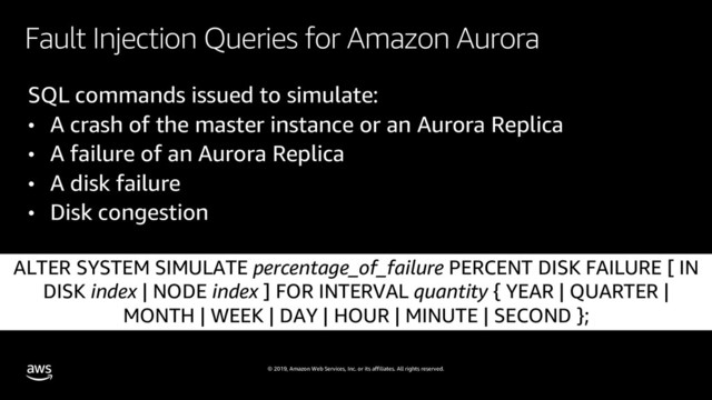 © 2019, Amazon Web Services, Inc. or its affiliates. All rights reserved.
Fault Injection Queries for Amazon Aurora
SQL commands issued to simulate:
• A crash of the master instance or an Aurora Replica
• A failure of an Aurora Replica
• A disk failure
• Disk congestion
ALTER SYSTEM SIMULATE percentage_of_failure PERCENT DISK FAILURE [ IN
DISK index | NODE index ] FOR INTERVAL quantity { YEAR | QUARTER |
MONTH | WEEK | DAY | HOUR | MINUTE | SECOND };

