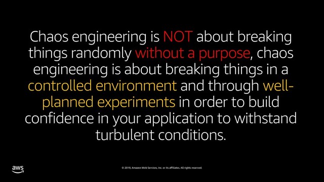 © 2019, Amazon Web Services, Inc. or its affiliates. All rights reserved.
Chaos engineering is NOT about breaking
things randomly without a purpose, chaos
engineering is about breaking things in a
controlled environment and through well-
planned experiments in order to build
confidence in your application to withstand
turbulent conditions.

