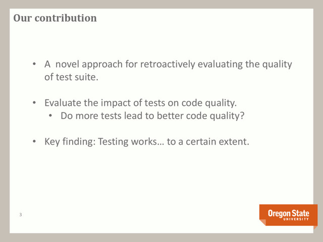 Our contribution
3
• A novel approach for retroactively evaluating the quality
of test suite.
• Evaluate the impact of tests on code quality.
• Do more tests lead to better code quality?
• Key finding: Testing works… to a certain extent.
