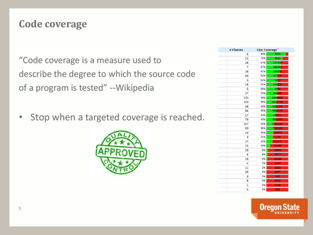 5
Code coverage
“Code coverage is a measure used to
describe the degree to which the source code
of a program is tested” --Wikipedia
• Stop when a targeted coverage is reached.
