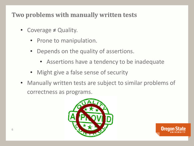 Two problems with manually written tests
• Coverage ≠ Quality.
• Prone to manipulation.
• Depends on the quality of assertions.
• Assertions have a tendency to be inadequate
• Might give a false sense of security
• Manually written tests are subject to similar problems of
correctness as programs.
6

